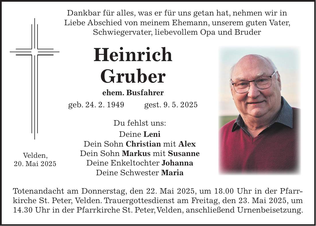  Dankbar für alles, was er für uns getan hat, nehmen wir in Liebe Abschied von meinem Ehemann, unserem guten Vater, Schwiegervater, liebevollem Opa und Bruder Heinrich Gruber ehem. Busfahrer geb. 24. 2. 1949 gest. 9. 5. 2025 Du fehlst uns: Deine Leni Dein Sohn Christian mit Alex Dein Sohn Markus mit Susanne Deine Enkeltochter Johanna Deine Schwester Maria Totenandacht am Donnerstag, den 22. Mai 2025, um 18.00 Uhr in der Pfarrkirche St. Peter, Velden. Trauergottesdienst am Freitag, den 23. Mai 2025, um 14.30 Uhr in der Pfarrkirche St. Peter, Velden, anschließend Urnenbeisetzung.Velden, 20. Mai 2025