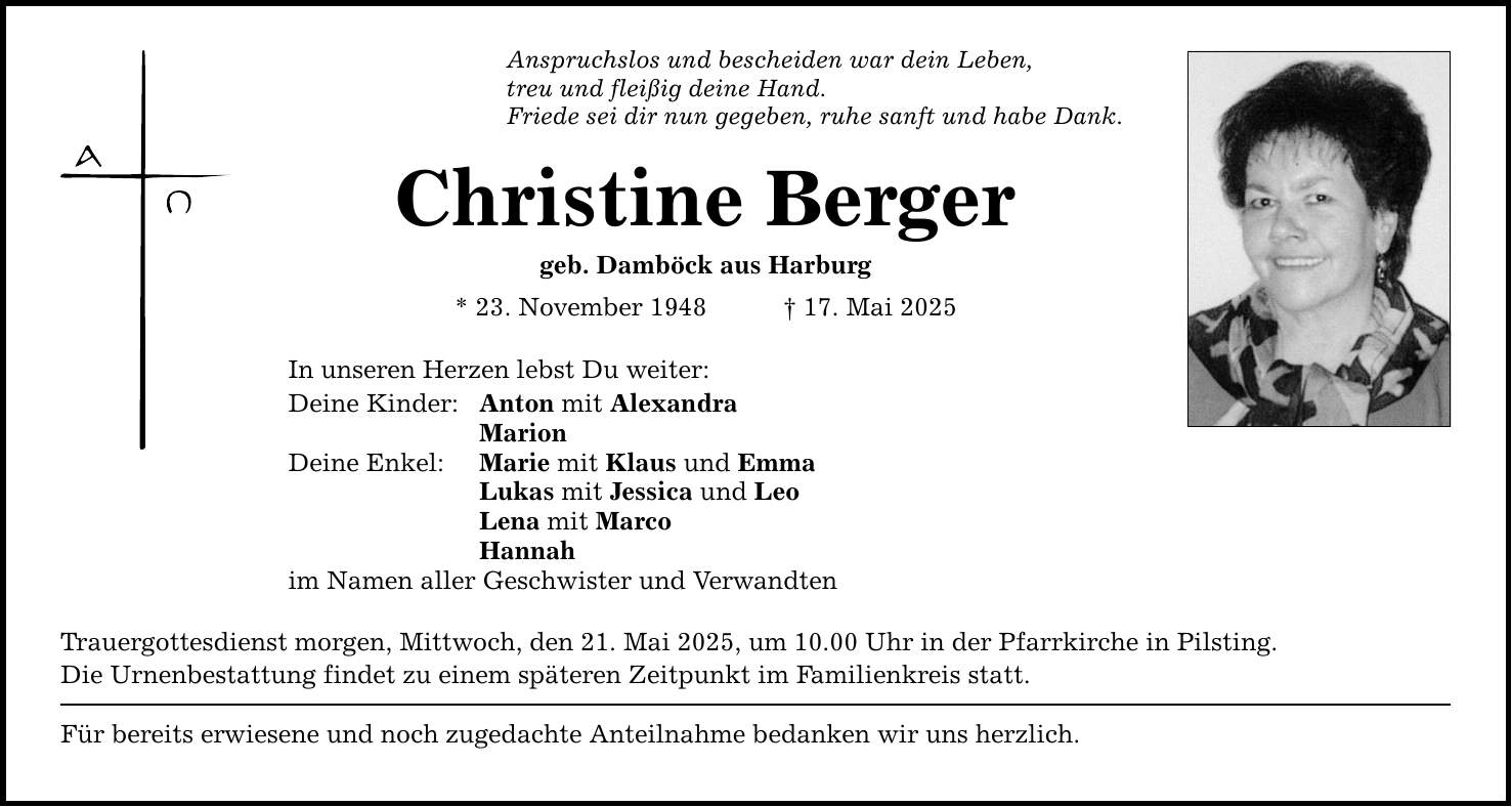 Anspruchslos und bescheiden war dein Leben, treu und fleißig deine Hand. Friede sei dir nun gegeben, ruhe sanft und habe Dank. Christine Berger geb. Damböck aus Harburg * 23. November 1948 _ 17. Mai 2025 In unseren Herzen lebst Du weiter: Deine Kinder: Anton mit Alexandra Marion Deine Enkel: Marie mit Klaus und Emma Lukas mit Jessica und Leo Lena mit Marco Hannah im Namen aller Geschwister und Verwandten Trauergottesdienst morgen, Mittwoch, den 21. Mai 2025, um 10.00 Uhr in der Pfarrkirche in Pilsting. Die Urnenbestattung findet zu einem späteren Zeitpunkt im Familienkreis statt. Für bereits erwiesene und noch zugedachte Anteilnahme bedanken wir uns herzlich.