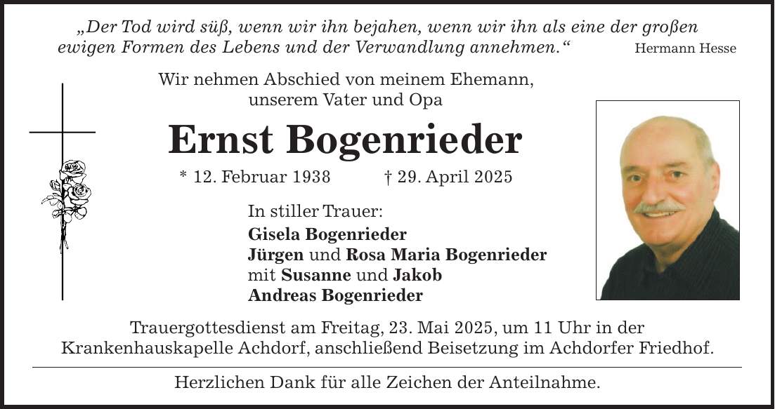  'Der Tod wird süß, wenn wir ihn bejahen, wenn wir ihn als eine der großen ewigen Formen des Lebens und der Verwandlung annehmen.' Hermann Hesse Wir nehmen Abschied von meinem Ehemann, unserem Vater und Opa Ernst Bogenrieder * 12. Februar 1938 + 29. April 2025 In stiller Trauer: Gisela Bogenrieder Jürgen und Rosa Maria Bogenrieder mit Susanne und Jakob Andreas Bogenrieder Trauergottesdienst am Freitag, 23. Mai 2025, um 11 Uhr in der Krankenhauskapelle Achdorf, anschließend Beisetzung im Achdorfer Friedhof. Herzlichen Dank für alle Zeichen der Anteilnahme.