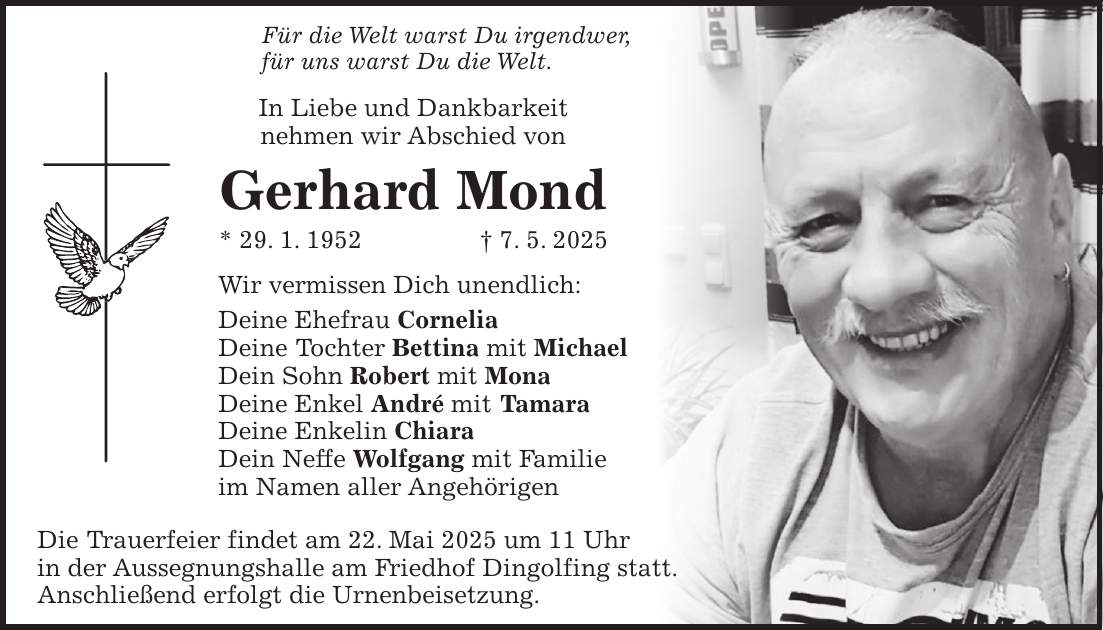 Für die Welt warst Du irgendwer, für uns warst Du die Welt. In Liebe und Dankbarkeit nehmen wir Abschied von Gerhard Mond * 29. 1. 1952 + 7. 5. 2025 Wir vermissen Dich unendlich: Deine Ehefrau Cornelia Deine Tochter Bettina mit Michael Dein Sohn Robert mit Mona Deine Enkel André mit Tamara Deine Enkelin Chiara Dein Neffe Wolfgang mit Familie im Namen aller Angehörigen Die Trauerfeier findet am 22. Mai 2025 um 11 Uhr in der Aussegnungshalle am Friedhof Dingolfing statt. Anschließend erfolgt die Urnenbeisetzung.