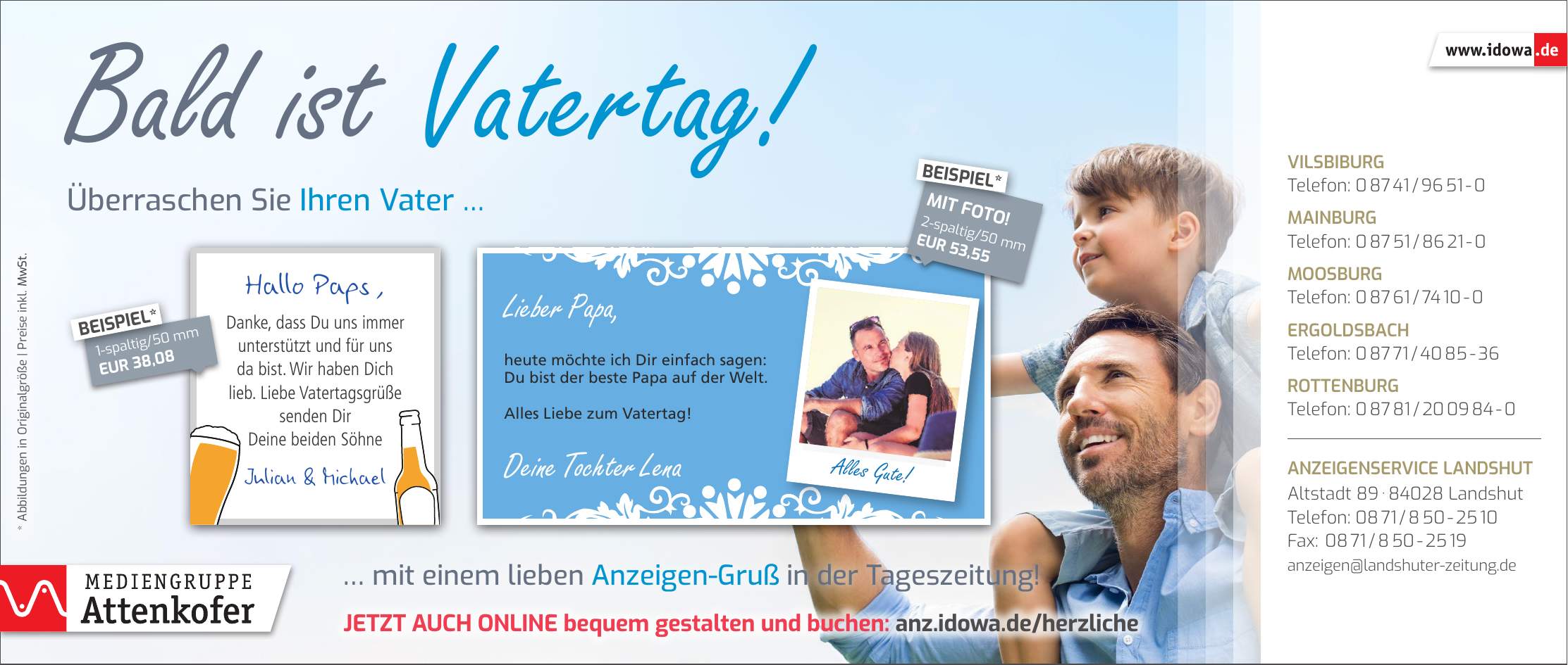 Alles Gute!Bald ist Vatertag! Vilsbiburg Telefon: *** Mainburg Telefon: *** Moosburg Telefon: *** Ergoldsbach Telefon: *** Rottenburg Telefon: *** Anzeigenservice Landshut Altstadt *** Landshut Telefon: *** Fax: *** anzeigen@landshuter-zeitung.deJetzt auch online bequem gestalten und buchen: anz.idowa.de/herzliche2-spaltig/50 mm EUR 53,55MIT FOTO!BEISPIEL*1-spaltig/50 mm EUR 38,08BEISPIEL* mit einem lieben Anzeigen-Gruß in der Tageszeitung!Überraschen Sie Ihren Vater * Abbildungen in Originalgröße | Preise inkl. MwSt.