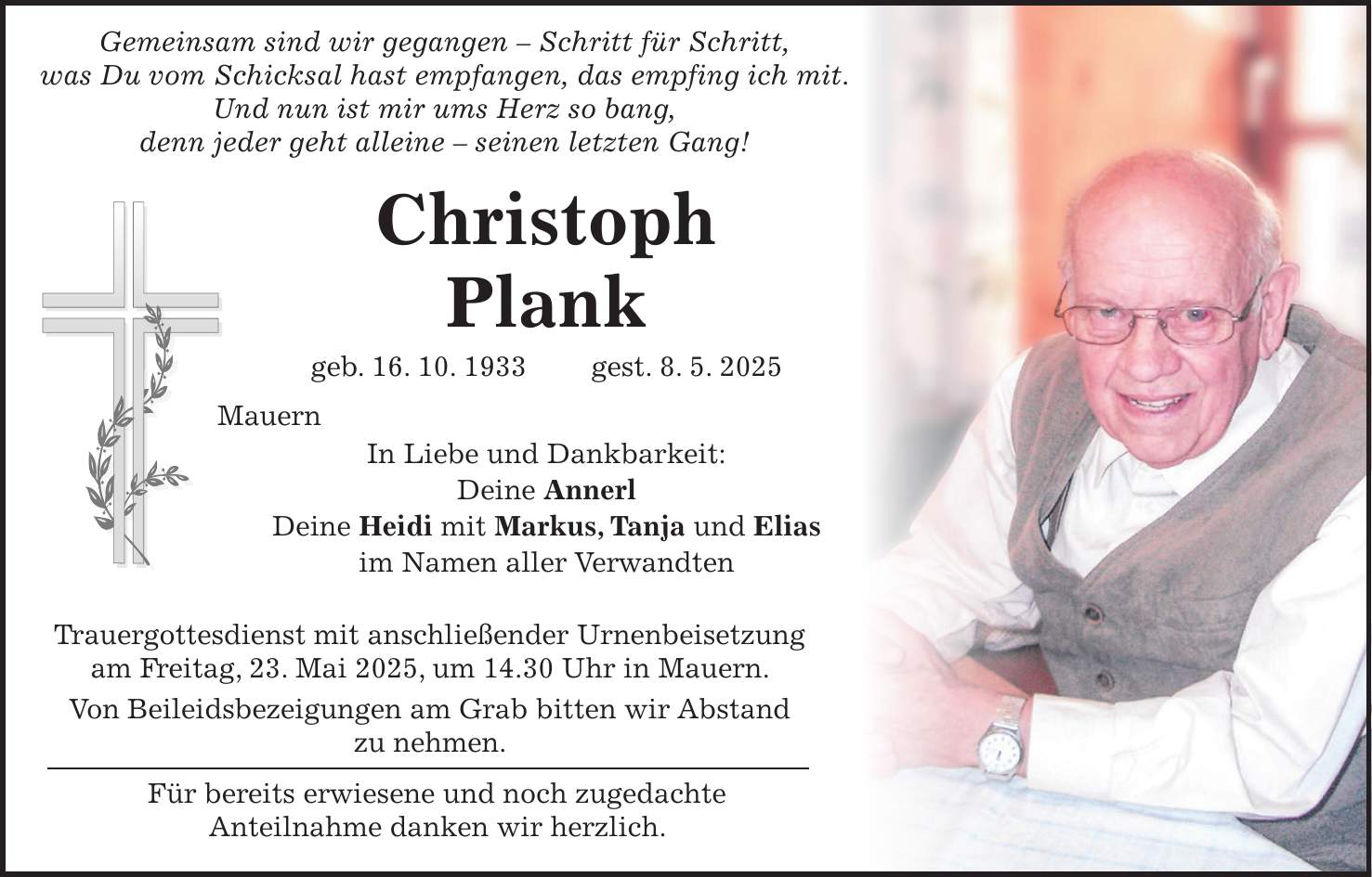  Gemeinsam sind wir gegangen - Schritt für Schritt, was Du vom Schicksal hast empfangen, das empfing ich mit. Und nun ist mir ums Herz so bang, denn jeder geht alleine - seinen letzten Gang! Christoph Plank geb. 16. 10. 1933 gest. 8. 5. 2025 Mauern In Liebe und Dankbarkeit: Deine Annerl Deine Heidi mit Markus, Tanja und Elias im Namen aller Verwandten Trauergottesdienst mit anschließender Urnenbeisetzung am Freitag, 23. Mai 2025, um 14.30 Uhr in Mauern. Von Beileidsbezeigungen am Grab bitten wir Abstand zu nehmen. Für bereits erwiesene und noch zugedachte Anteilnahme danken wir herzlich.