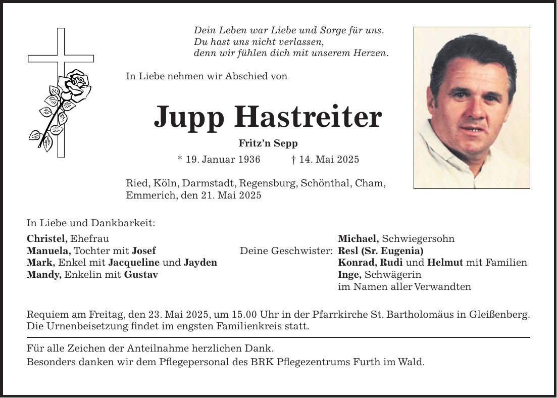 Dein Leben war Liebe und Sorge für uns. Du hast uns nicht verlassen, denn wir fühlen dich mit unserem Herzen. In Liebe nehmen wir Abschied von Jupp Hastreiter Fritz'n Sepp * 19. Januar 1936 + 14. Mai 2025 Ried, Köln, Darmstadt, Regensburg, Schönthal, Cham, Emmerich, den 21. Mai 2025 In Liebe und Dankbarkeit: Christel, Ehefrau Michael, Schwiegersohn Manuela, Tochter mit Josef Deine Geschwister: Resl (Sr. Eugenia) Mark, Enkel mit Jacqueline und Jayden Konrad, Rudi und Helmut mit Familien Mandy, Enkelin mit Gustav Inge, Schwägerin im Namen aller Verwandten Requiem am Freitag, den 23. Mai 2025, um 15.00 Uhr in der Pfarrkirche St. Bartholomäus in Gleißenberg. Die Urnenbeisetzung findet im engsten Familienkreis statt. Für alle Zeichen der Anteilnahme herzlichen Dank. Besonders danken wir dem Pflegepersonal des BRK Pflegezentrums Furth im Wald.