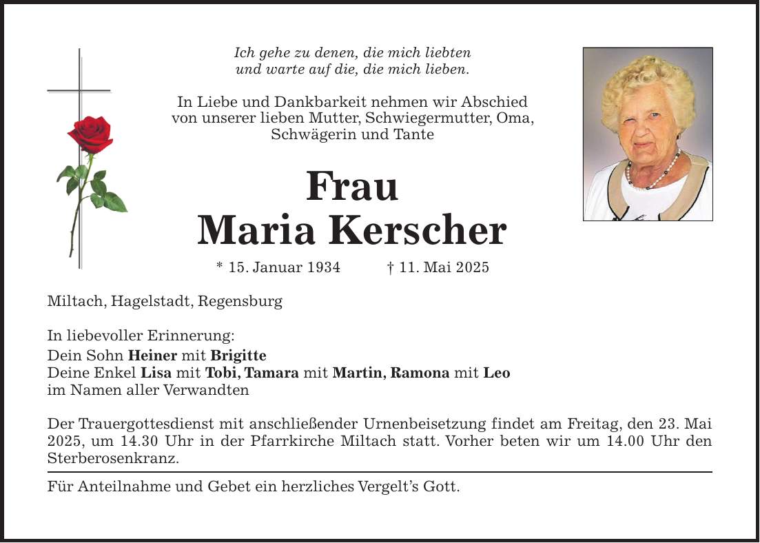 Ich gehe zu denen, die mich liebten und warte auf die, die mich lieben. In Liebe und Dankbarkeit nehmen wir Abschied von unserer lieben Mutter, Schwiegermutter, Oma, Schwägerin und Tante Frau Maria Kerscher * 15. Januar 1934 + 11. Mai 2025 Miltach, Hagelstadt, Regensburg In liebevoller Erinnerung: Dein Sohn Heiner mit Brigitte Deine Enkel Lisa mit Tobi, Tamara mit Martin, Ramona mit Leo im Namen aller Verwandten Der Trauergottesdienst mit anschließender Urnenbeisetzung findet am Freitag, den 23. Mai 2025, um 14.30 Uhr in der Pfarrkirche Miltach statt. Vorher beten wir um 14.00 Uhr den Sterberosenkranz. Für Anteilnahme und Gebet ein herzliches Vergelt's Gott.