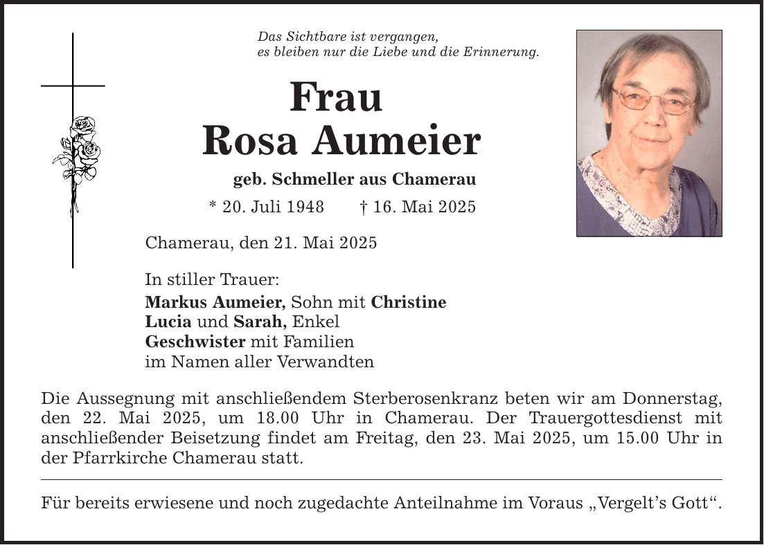 Das Sichtbare ist vergangen, es bleiben nur die Liebe und die Erinnerung. Frau Rosa Aumeier geb. Schmeller aus Chamerau * 20. Juli 1948 _ 16. Mai 2025 Chamerau, den 21. Mai 2025 In stiller Trauer: Markus Aumeier, Sohn mit Christine Lucia und Sarah, Enkel Geschwister mit Familien im Namen aller Verwandten Die Aussegnung mit anschließendem Sterberosenkranz beten wir am Donnerstag, den 22. Mai 2025, um 18.00 Uhr in Chamerau. Der Trauergottesdienst mit ­anschließender Beisetzung findet am Freitag, den 23. Mai 2025, um 15.00 Uhr in der Pfarrkirche Chamerau statt. Für bereits erwiesene und noch zugedachte Anteilnahme im Voraus 