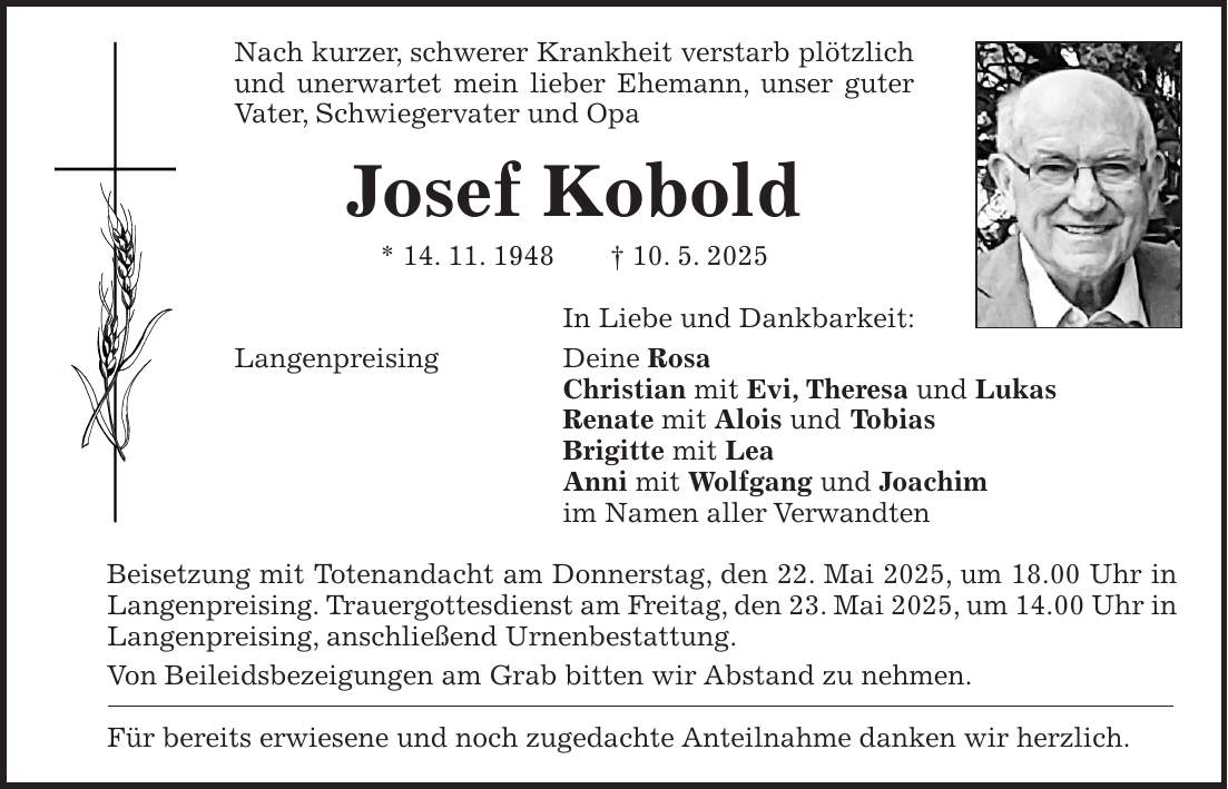 Nach kurzer, schwerer Krankheit verstarb plötzlich und unerwartet mein lieber Ehemann, unser guter Vater, Schwiegervater und Opa Josef Kobold * 14. 11. 1948 + 10. 5. 2025 In Liebe und Dankbarkeit: Langenpreising Deine Rosa Christian mit Evi, Theresa und Lukas Renate mit Alois und Tobias Brigitte mit Lea Anni mit Wolfgang und Joachim im Namen aller Verwandten Beisetzung mit Totenandacht am Donnerstag, den 22. Mai 2025, um 18.00 Uhr in Langenpreising. Trauergottesdienst am Freitag, den 23. Mai 2025, um 14.00 Uhr in Langenpreising, anschließend Urnenbestattung. Von Beileidsbezeigungen am Grab bitten wir Abstand zu nehmen. Für bereits erwiesene und noch zugedachte Anteilnahme danken wir herzlich.