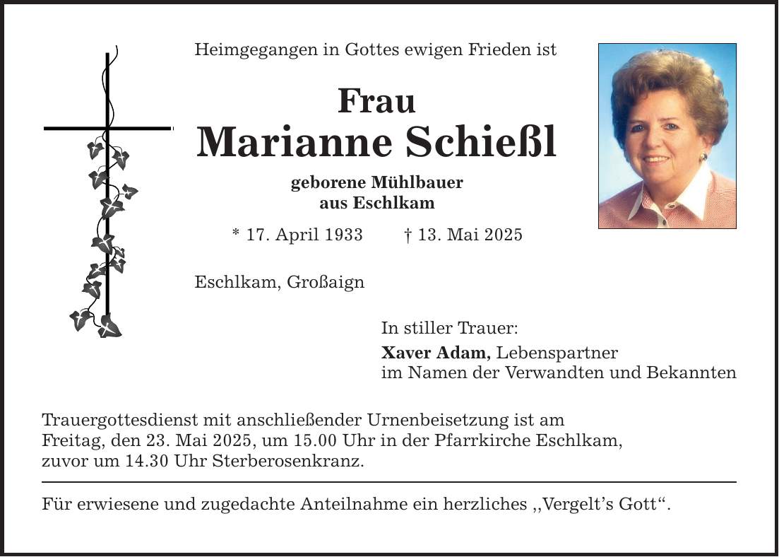 Heimgegangen in Gottes ewigen Frieden istFrauMarianne Schießlgeborene Mühlbaueraus Eschlkam* 17. April 1933 _ 13. Mai 2025Eschlkam, GroßaignIn stiller Trauer:Xaver Adam, Lebenspartner im Namen der Verwandten und Bekannten Trauergottesdienst mit anschließender Urnenbeisetzung ist amFreitag, den 23. Mai 2025, um 15.00 Uhr in der Pfarrkirche Eschlkam,zuvor um 14.30 Uhr Sterberosenkranz.Für erwiesene und zugedachte Anteilnahme ein herzliches ,,Vergelt's Gott