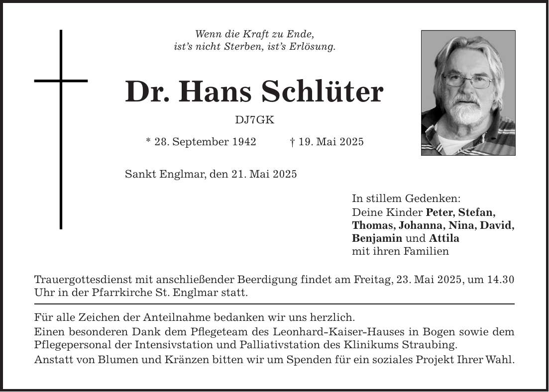Wenn die Kraft zu Ende, ist's nicht Sterben, ist's Erlösung. Dr. Hans Schlüter DJ7GK * 28. September 1942 + 19. Mai 2025 Sankt Englmar, den 21. Mai 2025 In stillem Gedenken: Deine Kinder Peter, Stefan, Thomas, Johanna, Nina, David, Benjamin und Attila mit ihren Familien Trauergottesdienst mit anschließender Beerdigung findet am Freitag, 23. Mai 2025, um 14.30 Uhr in der Pfarrkirche St. Englmar statt. Für alle Zeichen der Anteilnahme bedanken wir uns herzlich. Einen besonderen Dank dem Pflegeteam des Leonhard-Kaiser-Hauses in Bogen sowie dem Pflegepersonal der Intensivstation und Palliativstation des Klinikums Straubing. Anstatt von Blumen und Kränzen bitten wir um Spenden für ein soziales Projekt Ihrer Wahl.
