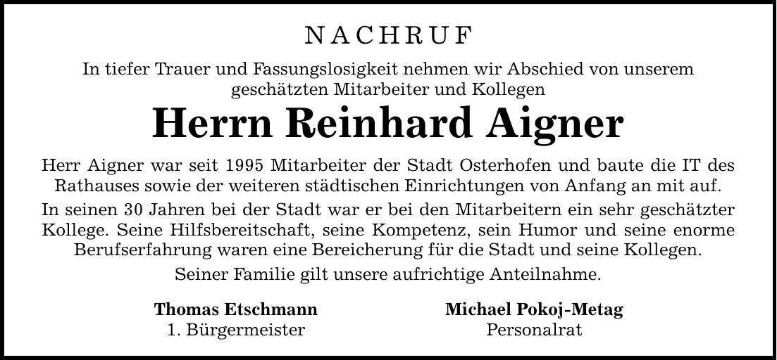 NACHRUF In tiefer Trauer und Fassungslosigkeit nehmen wir Abschied von unserem geschätzten Mitarbeiter und Kollegen Herrn Reinhard Aigner Herr Aigner war seit 1995 Mitarbeiter der Stadt Osterhofen und baute die IT des Rathauses sowie der weiteren städtischen Einrichtungen von Anfang an mit auf. In seinen 30 Jahren bei der Stadt war er bei den Mitarbeitern ein sehr geschätzter Kollege. Seine Hilfsbereitschaft, seine Kompetenz, sein Humor und seine enorme Berufserfahrung waren eine Bereicherung für die Stadt und seine Kollegen. Seiner Familie gilt unsere aufrichtige Anteilnahme. Thomas Etschmann Michael Pokoj-Metag 1. Bürgermeister Personalrat