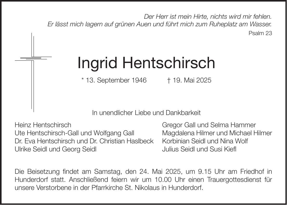 Der Herr ist mein Hirte, nichts wird mir fehlen. Er lässt mich lagern auf grünen Auen und führt mich zum Ruheplatz am Wasser. Psalm 23 Ingrid Hentschirsch * 13. September 1946 + 19. Mai 2025 In unendlicher Liebe und Dankbarkeit Heinz Hentschirsch Gregor Gall und Selma Hammer Ute Hentschirsch-Gall und Wolfgang Gall Magdalena Hilmer und Michael Hilmer Dr. Eva Hentschirsch und Dr. Christian Haslbeck Korbinian Seidl und Nina Wolf Ulrike Seidl und Georg Seidl Julius Seidl und Susi Kiefl Die Beisetzung findet am Samstag, den 24. Mai 2025, um 9.15 Uhr am Friedhof in Hunderdorf statt. Anschließend feiern wir um 10.00 Uhr einen Trauergottesdienst für unsere Verstorbene in der Pfarrkirche St. Nikolaus in Hunderdorf.
