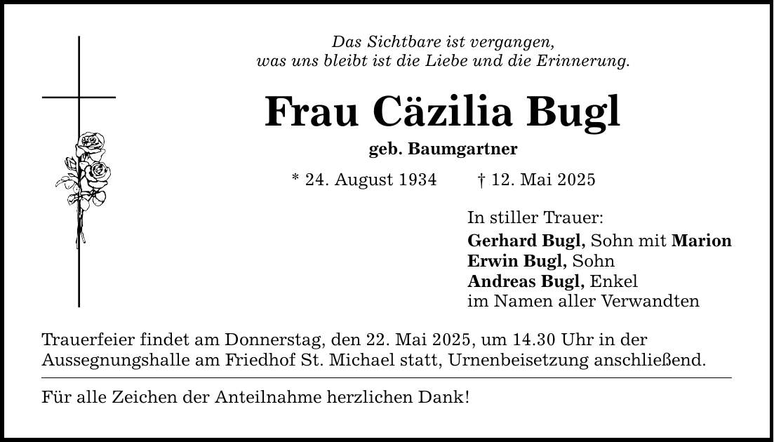 Das Sichtbare ist vergangen, was uns bleibt ist die Liebe und die Erinnerung. Frau Cäzilia Bugl geb. Baumgartner * 24. August 1934 _ 12. Mai 2025 Trauerfeier findet am Donnerstag, den 22. Mai 2025, um 14.30 Uhr in der Aussegnungshalle am Friedhof St. Michael statt, Urnenbeisetzung anschließend. Für alle Zeichen der Anteilnahme herzlichen Dank! In stiller Trauer: Gerhard Bugl, Sohn mit Marion Erwin Bugl, Sohn Andreas Bugl, Enkel im Namen aller Verwandten