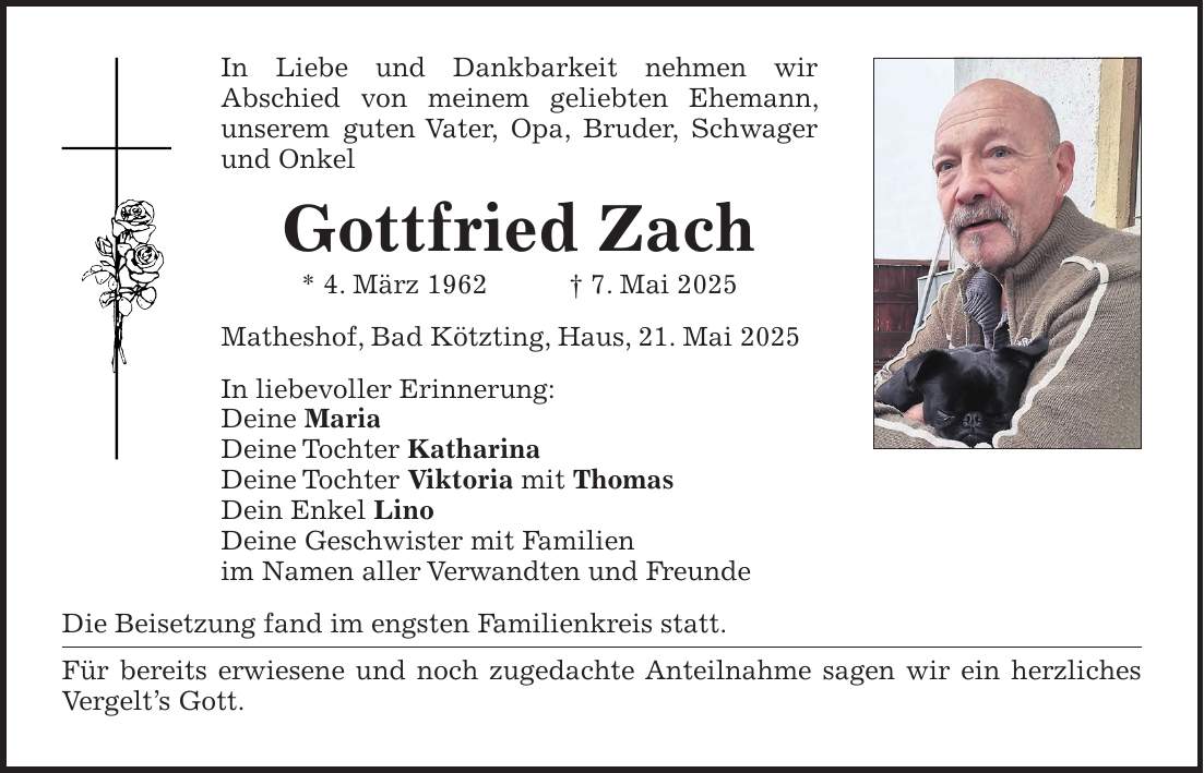 In Liebe und Dankbarkeit nehmen wir Abschied von meinem geliebten Ehemann, unserem guten Vater, Opa, Bruder, Schwager und Onkel Gottfried Zach * 4. März 1962 + 7. Mai 2025 Matheshof, Bad Kötzting, Haus, 21. Mai 2025 In liebevoller Erinnerung: Deine Maria Deine Tochter Katharina Deine Tochter Viktoria mit Thomas Dein Enkel Lino Deine Geschwister mit Familien im Namen aller Verwandten und Freunde Die Beisetzung fand im engsten Familienkreis statt. Für bereits erwiesene und noch zugedachte Anteilnahme sagen wir ein herzliches Vergelt's Gott.