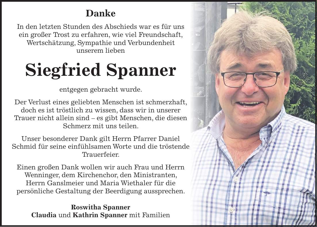 Danke In den letzten Stunden des Abschieds war es für uns ein großer Trost zu erfahren, wie viel Freundschaft, Wertschätzung, Sympathie und Verbundenheit unserem lieben Siegfried Spanner entgegen gebracht wurde. Der Verlust eines geliebten Menschen ist schmerzhaft, doch es ist tröstlich zu wissen, dass wir in unserer Trauer nicht allein sind - es gibt Menschen, die diesen Schmerz mit uns teilen. Unser besonderer Dank gilt Herrn Pfarrer Daniel Schmid für seine einfühlsamen Worte und die tröstende Trauerfeier. Einen großen Dank wollen wir auch Frau und Herrn Wenninger, dem Kirchenchor, den Ministranten, Herrn Ganslmeier und Maria Wiethaler für die persönliche Gestaltung der Beerdigung aussprechen. Roswitha Spanner Claudia und Kathrin Spanner mit Familien