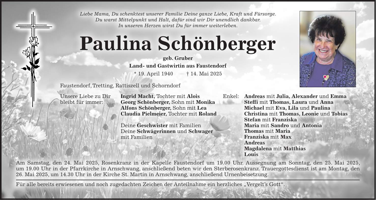 Liebe Mama, Du schenktest unserer Familie Deine ganze Liebe, Kraft und Fürsorge. Du warst Mittelpunkt und Halt, dafür sind wir Dir unendlich dankbar. In unseren Herzen wirst Du für immer weiterleben. Paulina Schönberger geb. Gruber Land- und Gastwirtin aus Faustendorf * 19. April 1940 + 14. Mai 2025 Faustendorf, Tretting, Rattiszell und Schorndorf Unsere Liebe zu Dir Ingrid Macht, Tochter mit Alois bleibt für immer: Georg Schönberger, Sohn mit Monika Alfons Schönberger, Sohn mit Lea Claudia Pielmeier, Tochter mit Roland Deine Geschwister mit Familien Deine Schwägerinnen und Schwager mit Familien Am Samstag, den 24. Mai 2025, Rosenkranz in der Kapelle Faustendorf um 19.00 Uhr. Aussegnung am Sonntag, den 25. Mai 2025, um 19.00 Uhr in der Pfarrkirche in Arnschwang, anschließend beten wir den Sterberosenkranz. Trauergottesdienst ist am Montag, den 26. Mai 2025, um 14.30 Uhr in der Kirche St. Martin in Arnschwang, anschließend Urnenbeisetzung. Für alle bereits erwiesenen und noch zugedachten Zeichen der Anteilnahme ein herzliches 'Vergelt's Gott'.Enkel: Andreas mit Julia, Alexander und Emma Steffi mit Thomas, Laura und Anna Michael mit Eva, Lila und Paulina Christina mit Thomas, Leonie und Tobias Stefan mit Franziska Maria mit Sandro und Antonia Thomas mit Maria Franziska mit Max Andreas Magdalena mit Matthias Louis