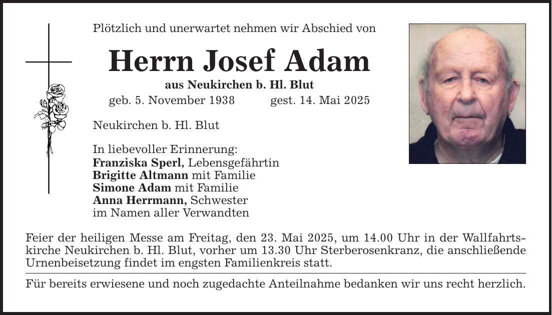 Plötzlich und unerwartet nehmen wir Abschied von Herrn Josef Adam aus Neukirchen b. Hl. Blut geb. 5. November 1938 gest. 14. Mai 2025 Neukirchen b. Hl. Blut In liebevoller Erinnerung: Franziska Sperl, Lebensgefährtin Brigitte Altmann mit Familie Simone Adam mit Familie Anna Herrmann, Schwester im Namen aller Verwandten Feier der heiligen Messe am Freitag, den 23. Mai 2025, um 14.00 Uhr in der Wallfahrtskirche Neukirchen b. Hl. Blut, vorher um 13.30 Uhr Sterberosenkranz, die anschließende Urnenbeisetzung findet im engsten Familienkreis statt. Für bereits erwiesene und noch zugedachte Anteilnahme bedanken wir uns recht herzlich.