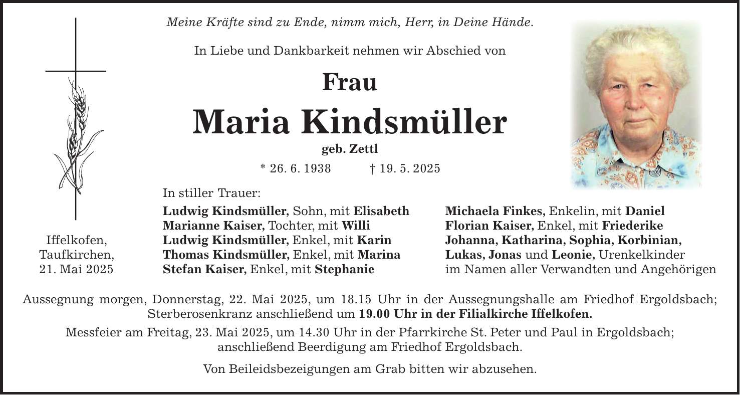  Meine Kräfte sind zu Ende, nimm mich, Herr, in Deine Hände. In Liebe und Dankbarkeit nehmen wir Abschied von Frau Maria Kindsmüller geb. Zettl * 26. 6. 1938 + 19. 5. 2025 In stiller Trauer: Ludwig Kindsmüller, Sohn, mit Elisabeth Michaela Finkes, Enkelin, mit Daniel Marianne Kaiser, Tochter, mit Willi Florian Kaiser, Enkel, mit Friederike Iffelkofen, Ludwig Kindsmüller, Enkel, mit Karin Johanna, Katharina, Sophia, Korbinian, Taufkirchen, Thomas Kindsmüller, Enkel, mit Marina Lukas, Jonas und Leonie, Urenkelkinder 21. Mai 2025 Stefan Kaiser, Enkel, mit Stephanie im Namen aller Verwandten und Angehörigen Aussegnung morgen, Donnerstag, 22. Mai 2025, um 18.15 Uhr in der Aussegnungshalle am Friedhof Ergoldsbach; Sterberosenkranz anschließend um 19.00 Uhr in der Filialkirche Iffelkofen. Messfeier am Freitag, 23. Mai 2025, um 14.30 Uhr in der Pfarrkirche St. Peter und Paul in Ergoldsbach; anschließend Beerdigung am Friedhof Ergoldsbach. Von Beileidsbezeigungen am Grab bitten wir abzusehen.