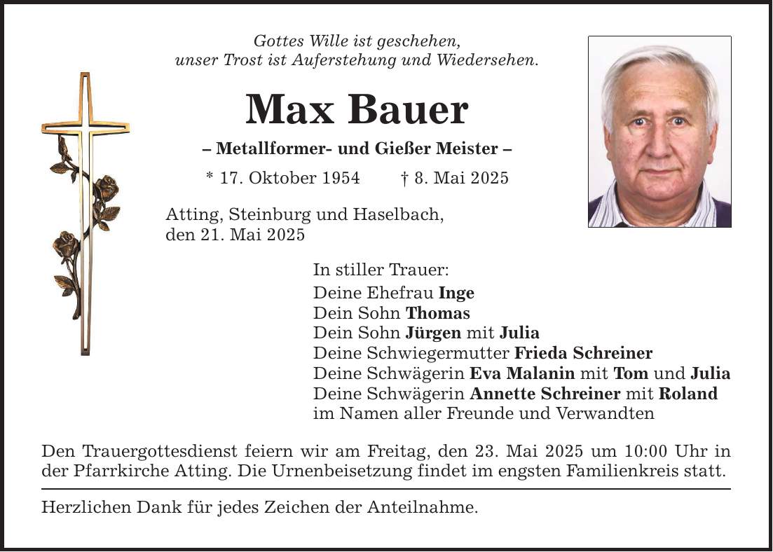 Gottes Wille ist geschehen, unser Trost ist Auferstehung und Wiedersehen. Max Bauer - Metallformer- und Gießer Meister - * 17. Oktober 1954 _ 8. Mai 2025 Atting, Steinburg und Haselbach, den 21. Mai 2025 In stiller Trauer: Deine Ehefrau Inge Dein Sohn Thomas Dein Sohn Jürgen mit Julia Deine Schwiegermutter Frieda Schreiner Deine Schwägerin Eva Malanin mit Tom und Julia Deine Schwägerin Annette Schreiner mit Roland im Namen aller Freunde und Verwandten Den Trauergottesdienst feiern wir am Freitag, den 23. Mai 2025 um 10:00 Uhr in der Pfarrkirche Atting. Die Urnenbeisetzung findet im engsten Familienkreis statt. Herzlichen Dank für jedes Zeichen der Anteilnahme.