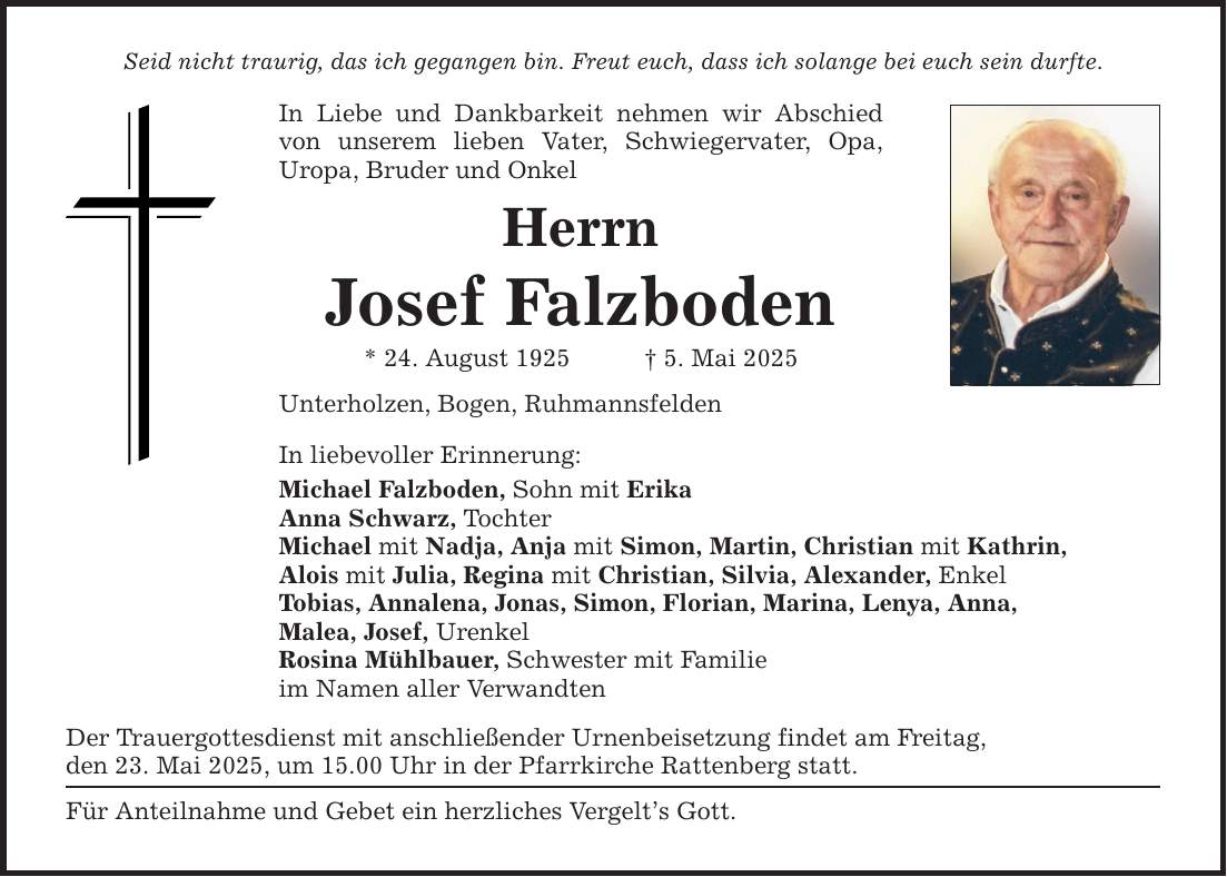 Seid nicht traurig, das ich gegangen bin. Freut euch, dass ich solange bei euch sein durfte. In Liebe und Dankbarkeit nehmen wir Abschied von unserem lieben Vater, Schwiegervater, Opa, ­Uropa, Bruder und Onkel Herrn Josef Falzboden * 24. August 1925 _ 5. Mai 2025 Unterholzen, Bogen, Ruhmannsfelden In liebevoller Erinnerung: Michael Falzboden, Sohn mit Erika Anna Schwarz, Tochter Michael mit Nadja, Anja mit Simon, Martin, Christian mit Kathrin, Alois mit Julia, Regina mit Christian, Silvia, Alexander, Enkel Tobias, Annalena, Jonas, Simon, Florian, Marina, Lenya, Anna, Malea, Josef, Urenkel Rosina Mühlbauer, Schwester mit Familie im Namen aller Verwandten Der Trauergottesdienst mit anschließender Urnenbeisetzung findet am Freitag, den 23. Mai 2025, um 15.00 Uhr in der Pfarrkirche Rattenberg statt. Für Anteilnahme und Gebet ein herzliches Vergelt's Gott.