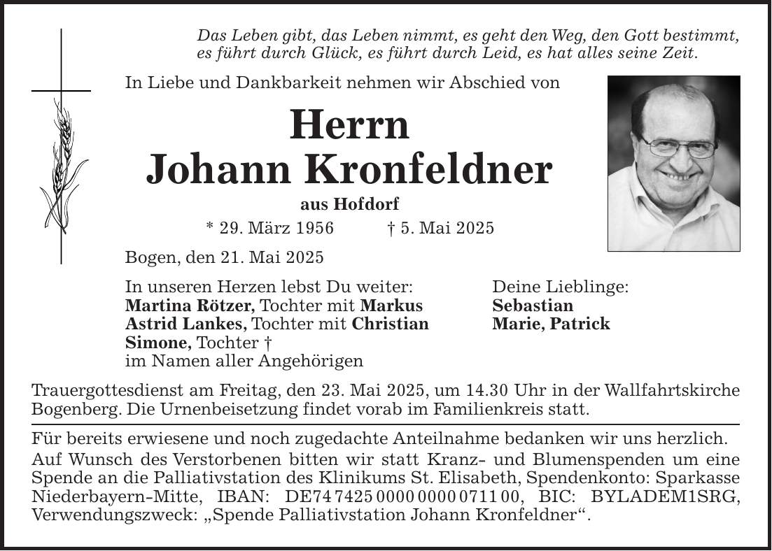 Das Leben gibt, das Leben nimmt, es geht den Weg, den Gott bestimmt, es führt durch Glück, es führt durch Leid, es hat alles seine Zeit. In Liebe und Dankbarkeit nehmen wir Abschied von Herrn Johann Kronfeldner aus Hofdorf * 29. März 1956 + 5. Mai 2025 Bogen, den 21. Mai 2025 In unseren Herzen lebst Du weiter: Deine Lieblinge: Martina Rötzer, Tochter mit Markus Sebastian Astrid Lankes, Tochter mit Christian Marie, Patrick Simone, Tochter + im Namen aller Angehörigen Trauergottesdienst am Freitag, den 23. Mai 2025, um 14.30 Uhr in der Wallfahrtskirche Bogenberg. Die Urnenbeisetzung findet vorab im Familienkreis statt. Für bereits erwiesene und noch zugedachte Anteilnahme bedanken wir uns herzlich. Auf Wunsch des Verstorbenen bitten wir statt Kranz- und Blumenspenden um eine Spende an die Palliativstation des Klinikums St. Elisabeth, Spendenkonto: Sparkasse Niederbayern-Mitte, IBAN: DE***, BIC: BYLADEM1SRG, Verwendungszweck: 'Spende Palliativstation Johann Kronfeldner'.