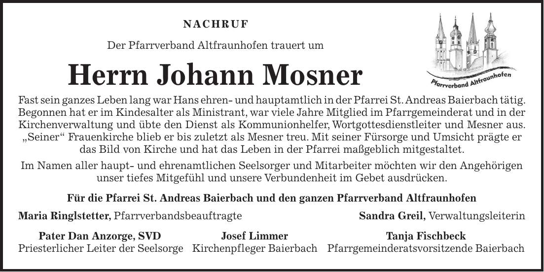 Nachruf Der Pfarrverband Altfraunhofen trauert um Herrn Johann Mosner Fast sein ganzes Leben lang war Hans ehren- und hauptamtlich in der Pfarrei St. Andreas Baierbach tätig. Begonnen hat er im Kindesalter als Ministrant, war viele Jahre Mitglied im Pfarrgemeinderat und in der Kirchenverwaltung und übte den Dienst als Kommunionhelfer, Wortgottesdienstleiter und Mesner aus. 'Seiner' Frauenkirche blieb er bis zuletzt als Mesner treu. Mit seiner Fürsorge und Umsicht prägte er das Bild von Kirche und hat das Leben in der Pfarrei maßgeblich mitgestaltet. Im Namen aller haupt- und ehrenamtlichen Seelsorger und Mitarbeiter möchten wir den Angehörigen unser tiefes Mitgefühl und unsere Verbundenheit im Gebet ausdrücken. Für die Pfarrei St. Andreas Baierbach und den ganzen Pfarrverband Altfraunhofen Maria Ringlstetter, PfarrverbandsbeauftragteSandra Greil, Verwaltungsleiterin Pater Dan Anzorge, SVD Josef Limmer Tanja Fischbeck Priesterlicher Leiter der Seelsorge Kirchenpfleger Baierbach Pfarrgemeinderatsvorsitzende Baierbach