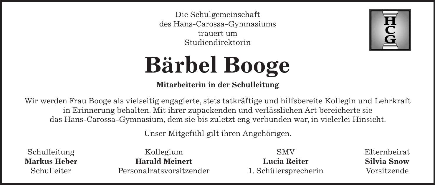 Die Schulgemeinschaft des Hans-Carossa-Gymnasiums trauert um Studiendirektorin Bärbel Booge Mitarbeiterin in der Schulleitung Wir werden Frau Booge als vielseitig engagierte, stets tatkräftige und hilfsbereite Kollegin und Lehrkraft in Erinnerung behalten. Mit ihrer zupackenden und verlässlichen Art bereicherte sie das Hans-Carossa-Gymnasium, dem sie bis zuletzt eng verbunden war, in vielerlei Hinsicht. Unser Mitgefühl gilt ihren Angehörigen. Schulleitung Kollegium SMV Elternbeirat Markus Heber Harald Meinert Lucia Reiter Silvia Snow Schulleiter Personalratsvorsitzender 1. Schülersprecherin Vorsitzende