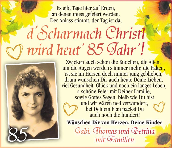 Es gibt Tage hier auf Erden, an denen muss gefeiert werden. Der Anlass stimmt, der Tag ist da, d'Scharmach Christl wird heut' 85 Jahr'! Zwicken auch schon die Knochen, die Alten, um die Augen werden's immer mehr, die Falten, ist sie im Herzen doch immer jung geblieben, drum wünschen Dir auch heute Deine Lieben, viel Gesundheit, Glück und noch ein langes Leben, a schöne Feier mit Deiner Familie, sowie Gottes Segen, bleib wie Du bist und wir wären ned verwundert, bei Deinem Elan packst Du auch noch die hundert!85alles Gute zum 77. Geburtstag! Denke dran, jeder wird das nicht, darum nutze jeden Tag nun nur für Dich. Dazu wünschen wir Dir noch lange Zeit Gesundheit, Frohsinn und Zufriedenheit.Von Herzen alles Liebe Martina und MarkusWünschen Dir von Herzen, Deine Kinder Gabi, Thomas und Bettina mit Familien
