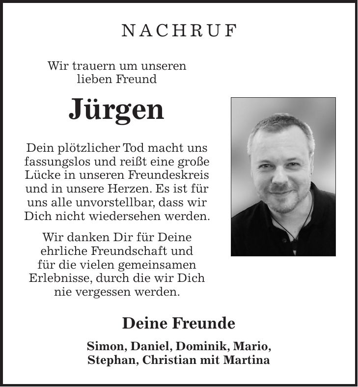 Nachruf Wir trauern um unseren lieben Freund Jürgen Dein plötzlicher Tod macht uns fassungslos und reißt eine große Lücke in unseren Freundeskreis und in unsere Herzen. Es ist für uns alle unvorstellbar, dass wir Dich nicht wiedersehen werden. Wir danken Dir für Deine ehrliche Freundschaft und für die vielen gemeinsamen Erlebnisse, durch die wir Dich nie vergessen werden. Deine Freunde Simon, Daniel, Dominik, Mario, Stephan, Christian mit Martina 