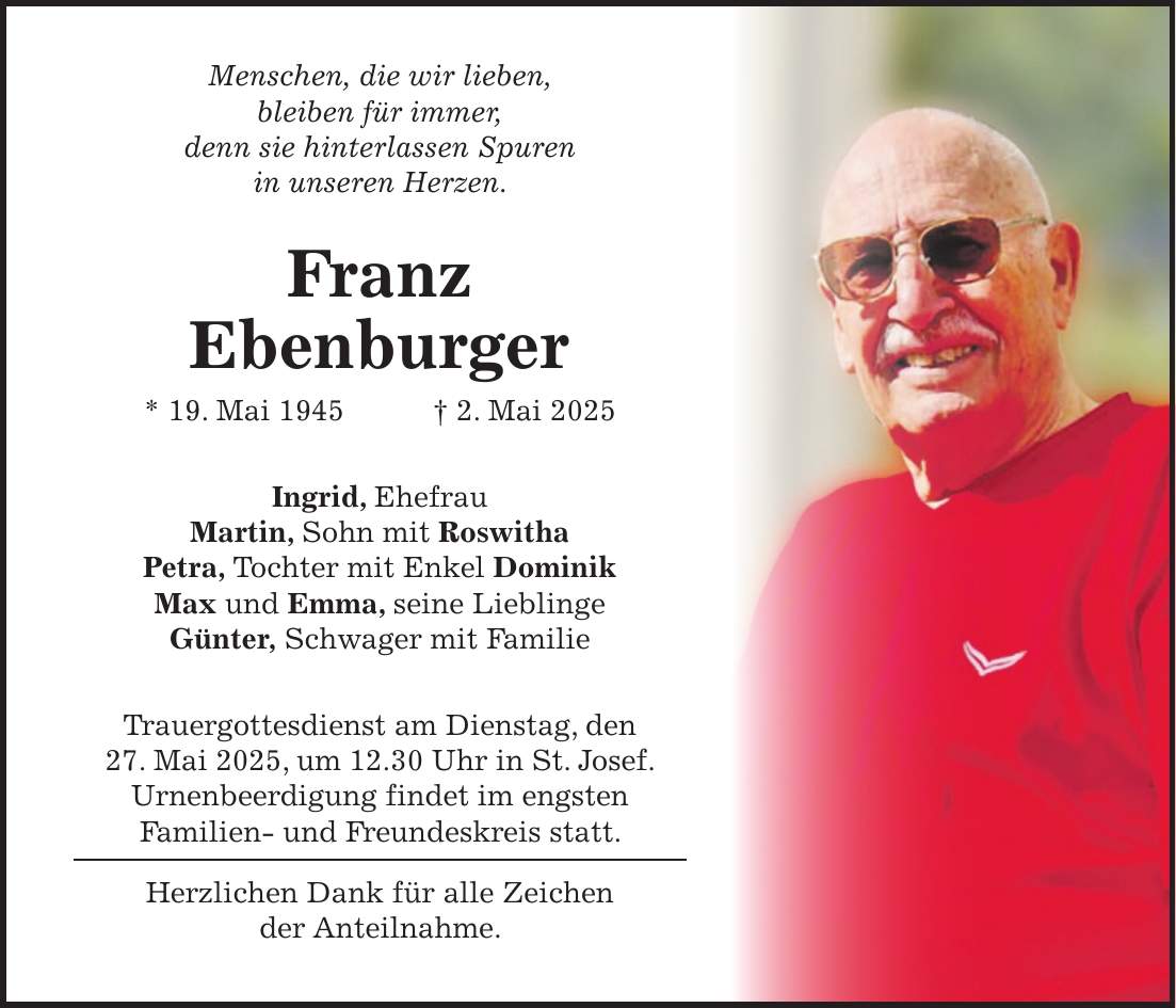Menschen, die wir lieben, bleiben für immer, denn sie hinterlassen Spuren in unseren Herzen. Franz Ebenburger * 19. Mai 1945 + 2. Mai 2025 Ingrid, Ehefrau Martin, Sohn mit Roswitha Petra, Tochter mit Enkel Dominik Max und Emma, seine Lieblinge Günter, Schwager mit Familie Trauergottesdienst am Dienstag, den 27. Mai 2025, um 12.30 Uhr in St. Josef. Urnenbeerdigung findet im engsten Familien- und Freundeskreis statt. Herzlichen Dank für alle Zeichen der Anteilnahme. 