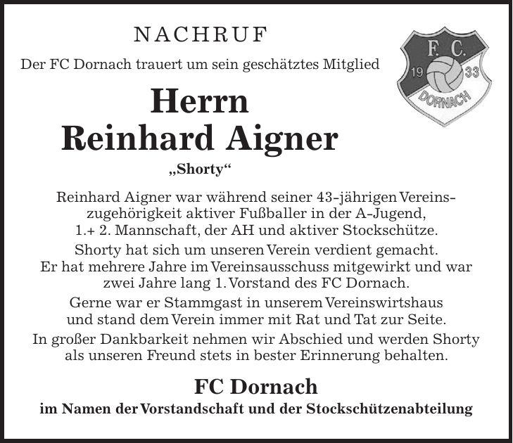 NACHRUF Der FC Dornach trauert um sein geschätztes Mitglied Herrn Reinhard Aigner 'Shorty' Reinhard Aigner war während seiner 43-jährigen Vereins­zugehörigkeit aktiver Fußballer in der A-Jugend, 1.+ 2. Mannschaft, der AH und aktiver Stockschütze. Shorty hat sich um unseren Verein verdient gemacht. Er hat mehrere Jahre im Vereinsausschuss mitgewirkt und war zwei Jahre lang 1. Vorstand des FC Dornach. Gerne war er Stammgast in unserem Vereinswirtshaus und stand dem Verein immer mit Rat und Tat zur Seite. In großer Dankbarkeit nehmen wir Abschied und werden Shorty als unseren Freund stets in bester Erinnerung behalten. FC Dornach im Namen der Vorstandschaft und der Stockschützenabteilung