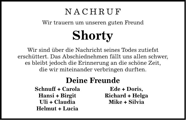 NACHRUF Wir trauern um unseren guten Freund Shorty Wir sind über die Nachricht seines Todes zutiefst erschüttert. Das Abschiednehmen fällt uns allen schwer, es bleibt jedoch die Erinnerung an die schöne Zeit, die wir miteinander verbringen durften. Deine Freunde Schnuff + Carola Ede + Doris, Hansi + Birgit Richard + Helga Uli + Claudia Mike + Silvia Helmut + Lucia