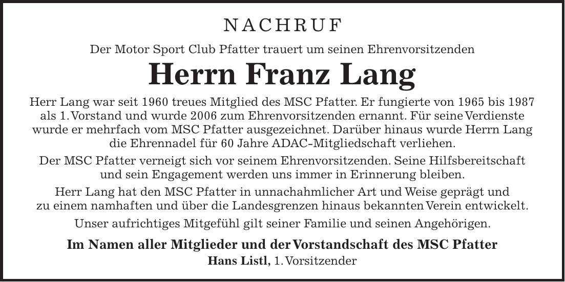 NACHRUF Der Motor Sport Club Pfatter trauert um seinen Ehrenvorsitzenden Herrn Franz Lang Herr Lang war seit 1960 treues Mitglied des MSC Pfatter. Er fungierte von 1965 bis 1987 als 1. Vorstand und wurde 2006 zum Ehrenvorsitzenden ernannt. Für seine Verdienste wurde er mehrfach vom MSC Pfatter ausgezeichnet. Darüber hinaus wurde Herrn Lang die Ehrennadel für 60 Jahre ADAC-Mitgliedschaft verliehen. Der MSC Pfatter verneigt sich vor seinem Ehrenvorsitzenden. Seine Hilfsbereitschaft und sein Engagement werden uns immer in Erinnerung bleiben. Herr Lang hat den MSC Pfatter in unnachahmlicher Art und Weise geprägt und zu einem namhaften und über die Landesgrenzen hinaus bekannten Verein entwickelt. Unser aufrichtiges Mitgefühl gilt seiner Familie und seinen Angehörigen. Im Namen aller Mitglieder und der Vorstandschaft des MSC Pfatter Hans Listl, 1. Vorsitzender