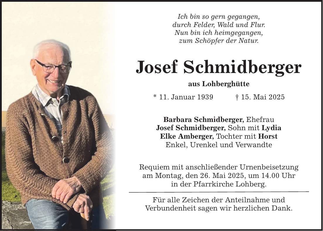 Ich bin so gern gegangen, durch Felder, Wald und Flur. Nun bin ich heimgegangen, zum Schöpfer der Natur. Josef Schmidberger aus Lohberghütte * 11. Januar 1939 _ 15. Mai 2025 Barbara Schmidberger, Ehefrau Josef Schmidberger, Sohn mit Lydia Elke Amberger, Tochter mit Horst Enkel, Urenkel und Verwandte Requiem mit anschließender Urnenbeisetzung am Montag, den 26. Mai 2025, um 14.00 Uhr in der Pfarrkirche Lohberg. Für alle Zeichen der Anteilnahme und Verbundenheit sagen wir herzlichen Dank.