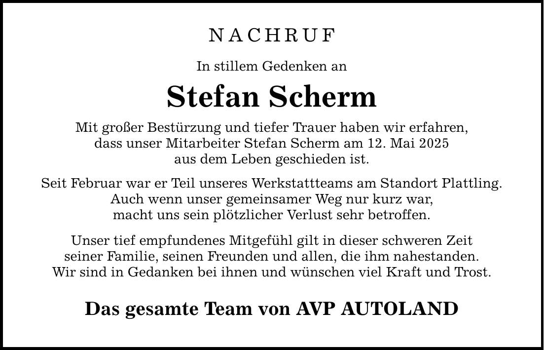 NACHRUF In stillem Gedenken an Stefan Scherm Mit großer Bestürzung und tiefer Trauer haben wir erfahren, dass unser Mitarbeiter Stefan Scherm am 12. Mai 2025 aus dem Leben geschieden ist. Seit Februar war er Teil unseres Werkstattteams am Standort Plattling. Auch wenn unser gemeinsamer Weg nur kurz war, macht uns sein plötzlicher Verlust sehr betroffen. Unser tief empfundenes Mitgefühl gilt in dieser schweren Zeit seiner Familie, seinen Freunden und allen, die ihm nahestanden. Wir sind in Gedanken bei ihnen und wünschen viel Kraft und Trost. Das gesamte Team von AVP AUTOLAND