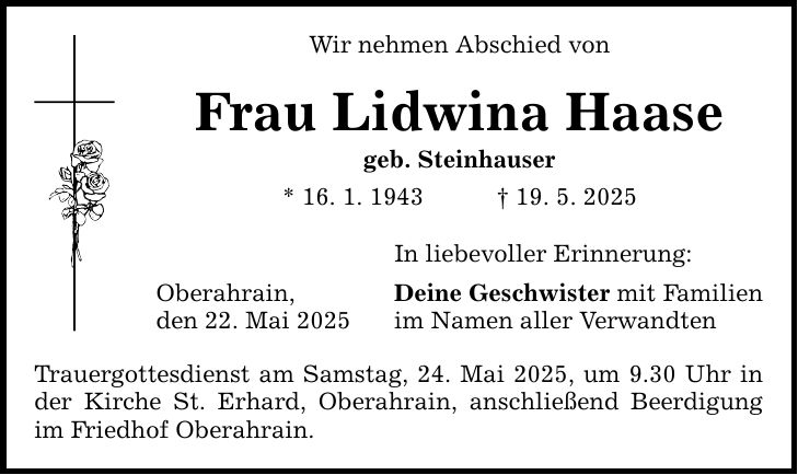 Wir nehmen Abschied von Frau Lidwina Haase geb. Steinhauser * 16. 1. 1943 _ 19. 5. 2025 In liebevoller Erinnerung: Oberahrain, den 22. Mai 2025 Deine Geschwister mit Familien im Namen aller Verwandten Trauergottesdienst am Samstag, 24. Mai 2025, um 9.30 Uhr in der Kirche St. Erhard, Oberahrain, anschließend Beerdigung im Friedhof Oberahrain.