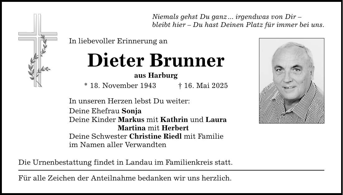 Niemals gehst Du ganz ... irgendwas von Dir -bleibt hier - Du hast Deinen Platz für immer bei uns.In liebevoller Erinnerung anDieter Brunneraus Harburg* 18. November 1943 _ 16. Mai 2025In unseren Herzen lebst Du weiter:Deine Ehefrau SonjaDeine Kinder Markus mit Kathrin und Laura Martina mit HerbertDeine Schwester Christine Riedl mit Familieim Namen aller VerwandtenDie Urnenbestattung findet in Landau im Familienkreis statt.Für alle Zeichen der Anteilnahme bedanken wir uns herzlich.