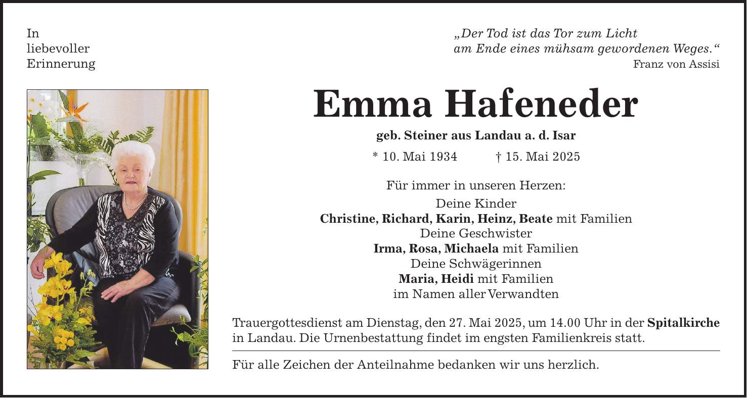 In 'Der Tod ist das Tor zum Licht liebevoller am Ende eines mühsam gewordenen Weges.' Erinnerung Franz von Assisi Emma Hafeneder geb. Steiner aus Landau a. d. Isar * 10. Mai 1934 + 15. Mai 2025 Für immer in unseren Herzen: Deine Kinder Christine, Richard, Karin, Heinz, Beate mit Familien Deine Geschwister Irma, Rosa, Michaela mit Familien Deine Schwägerinnen Maria, Heidi mit Familien im Namen aller Verwandten Trauergottesdienst am Dienstag, den 27. Mai 2025, um 14.00 Uhr in der Spitalkirche in Landau. Die Urnenbestattung findet im engsten Familienkreis statt. Für alle Zeichen der Anteilnahme bedanken wir uns herzlich.