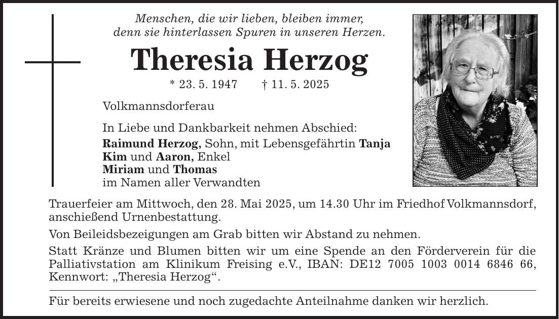 Menschen, die wir lieben, bleiben immer, denn sie hinterlassen Spuren in unseren Herzen. Theresia Herzog * 23. 5. 1947 + 11. 5. 2025 Volkmannsdorferau In Liebe und Dankbarkeit nehmen Abschied: Raimund Herzog, Sohn, mit Lebensgefährtin Tanja Kim und Aaron, Enkel Miriam und Thomas im Namen aller Verwandten Trauerfeier am Mittwoch, den 28. Mai 2025, um 14.30 Uhr im Friedhof Volkmannsdorf, anschießend Urnenbestattung. Von Beileidsbezeigungen am Grab bitten wir Abstand zu nehmen. Statt Kränze und Blumen bitten wir um eine Spende an den Förderverein für die Palliativstation am Klinikum Freising e.V., IBAN: DE***, Kennwort: 'Theresia Herzog'. Für bereits erwiesene und noch zugedachte Anteilnahme danken wir herzlich.