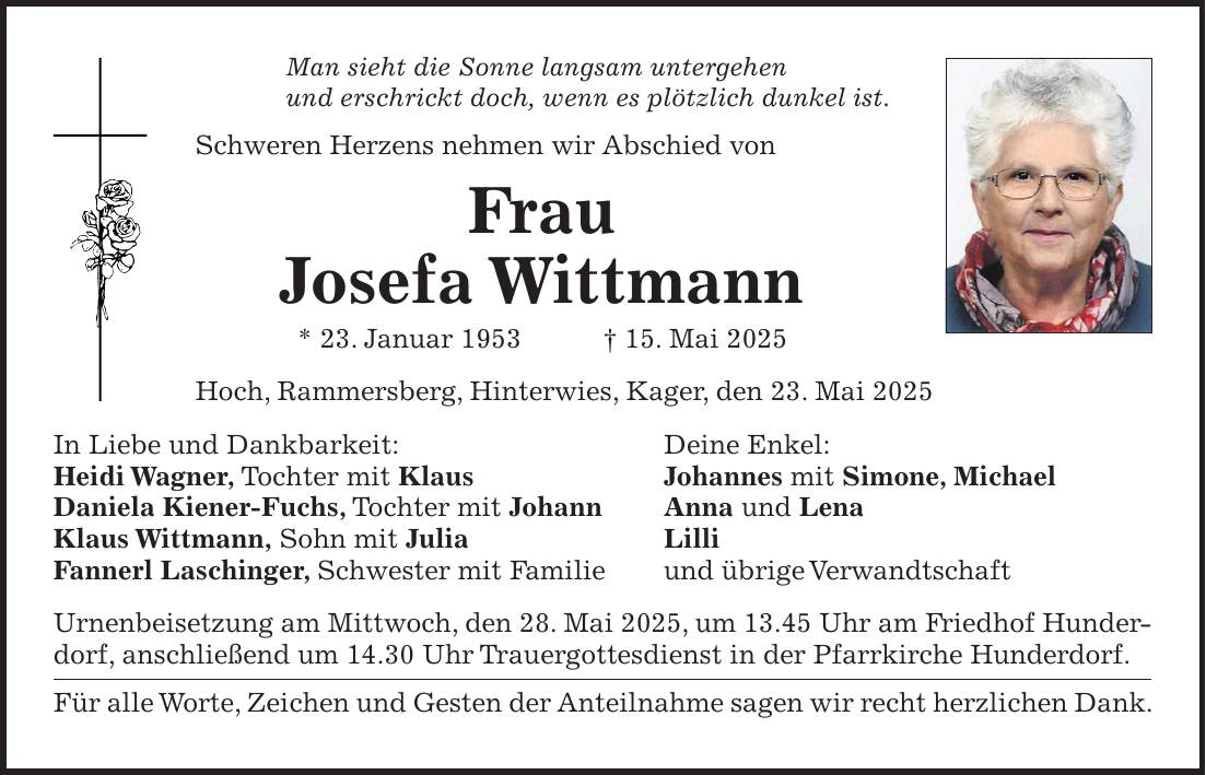 Man sieht die Sonne langsam untergehen und erschrickt doch, wenn es plötzlich dunkel ist. Schweren Herzens nehmen wir Abschied von Frau Josefa Wittmann * 23. Januar 1953 + 15. Mai 2025 Hoch, Rammersberg, Hinterwies, Kager, den 23. Mai 2025 In Liebe und Dankbarkeit: Deine Enkel: Heidi Wagner, Tochter mit Klaus Johannes mit Simone, Michael Daniela Kiener-Fuchs, Tochter mit Johann Anna und Lena Klaus Wittmann, Sohn mit Julia Lilli Fannerl Laschinger, Schwester mit Familie und übrige Verwandtschaft Urnenbeisetzung am Mittwoch, den 28. Mai 2025, um 13.45 Uhr am Friedhof Hunderdorf, anschließend um 14.30 Uhr Trauergottesdienst in der Pfarrkirche Hunderdorf. Für alle Worte, Zeichen und Gesten der Anteilnahme sagen wir recht herzlichen Dank.