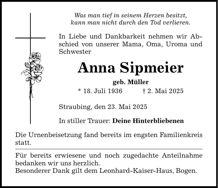 Was man tief in seinem Herzen besitzt, kann man nicht durch den Tod verlieren. In Liebe und Dankbarkeit nehmen wir Abschied von unserer Mama, Oma, Uroma und Schwester Anna Sipmeier geb. Müller * 18. Juli 1936 _ 2. Mai 2025 Straubing, den 23. Mai 2025 In stiller Trauer: Deine Hinterbliebenen Die Urnenbeisetzung fand bereits im engsten Familienkreis statt. Für bereits erwiesene und noch zugedachte Anteilnahme bedanken wir uns herzlich. Besonderer Dank gilt dem Leonhard-Kaiser-Haus, Bogen.