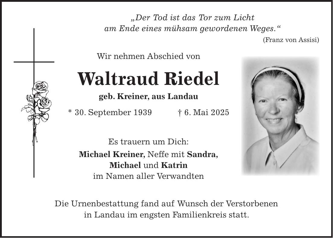  'Der Tod ist das Tor zum Licht am Ende eines mühsam gewordenen Weges.' (Franz von Assisi) Wir nehmen Abschied von Waltraud Riedel geb. Kreiner, aus Landau * 30. September 1939 + 6. Mai 2025 Es trauern um Dich: Michael Kreiner, Neffe mit Sandra, Michael und Katrin im Namen aller Verwandten Die Urnenbestattung fand auf Wunsch der Verstorbenen in Landau im engsten Familienkreis statt.