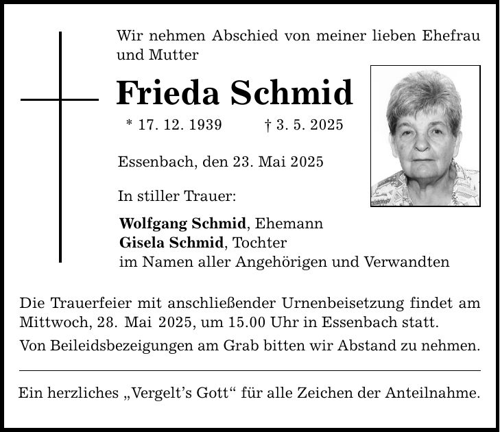Wir nehmen Abschied von meiner lieben Ehefrau und Mutter Frieda Schmid * 17. 12. 1939 _ 3. 5. 2025 Essenbach, den 23. Mai 2025 In stiller Trauer: Wolfgang Schmid, Ehemann Gisela Schmid, Tochter im Namen aller Angehörigen und Verwandten Die Trauerfeier mit anschließender Urnenbeisetzung findet am Mittwoch, 28. Mai 2025, um 15.00 Uhr in Essenbach statt. Von Beileidsbezeigungen am Grab bitten wir Abstand zu nehmen. Ein herzliches 