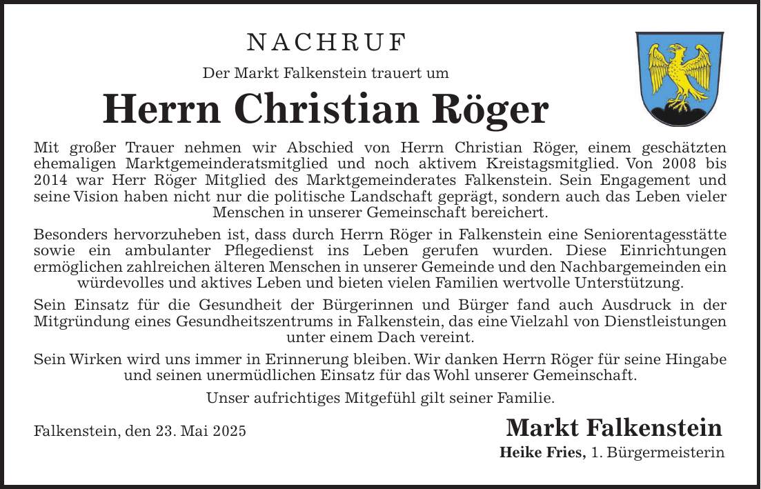 Nachruf Der Markt Falkenstein trauert um Herrn Christian Röger Mit großer Trauer nehmen wir Abschied von Herrn Christian Röger, einem geschätzten ehemaligen Marktgemeinderatsmitglied und noch aktivem Kreistagsmitglied. Von 2008 bis 2014 war Herr Röger Mitglied des Marktgemeinderates Falkenstein. Sein Engagement und seine Vision haben nicht nur die politische Landschaft geprägt, sondern auch das Leben vieler Menschen in unserer Gemeinschaft bereichert. Besonders hervorzuheben ist, dass durch Herrn Röger in Falkenstein eine Seniorentagesstätte sowie ein ambulanter Pflegedienst ins Leben gerufen wurden. Diese Einrichtungen ermöglichen zahlreichen älteren Menschen in unserer Gemeinde und den Nachbargemeinden ein würdevolles und aktives Leben und bieten vielen Familien wertvolle Unterstützung. Sein Einsatz für die Gesundheit der Bürgerinnen und Bürger fand auch Ausdruck in der Mitgründung eines Gesundheitszentrums in Falkenstein, das eine Vielzahl von Dienstleistungen unter einem Dach vereint. Sein Wirken wird uns immer in Erinnerung bleiben. Wir danken Herrn Röger für seine Hingabe und seinen unermüdlichen Einsatz für das Wohl unserer Gemeinschaft. Unser aufrichtiges Mitgefühl gilt seiner Familie. Falkenstein, den 23. Mai 2025 Markt Falkenstein Heike Fries, 1. Bürgermeisterin