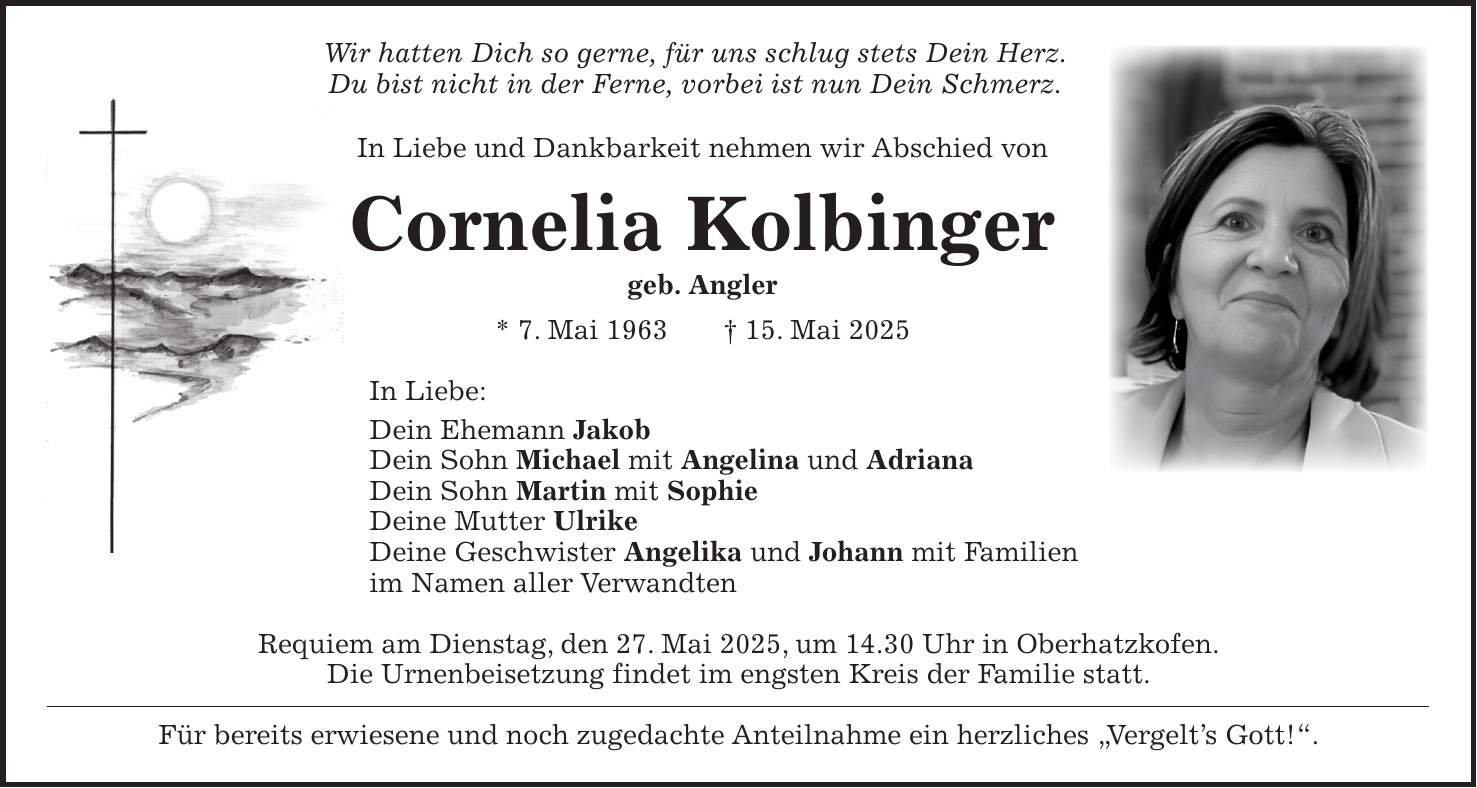 Wir hatten Dich so gerne, für uns schlug stets Dein Herz. Du bist nicht in der Ferne, vorbei ist nun Dein Schmerz. In Liebe und Dankbarkeit nehmen wir Abschied von Cornelia Kolbinger geb. Angler * 7. Mai 1963 + 15. Mai 2025 In Liebe: Dein Ehemann Jakob Dein Sohn Michael mit Angelina und Adriana Dein Sohn Martin mit Sophie Deine Mutter Ulrike Deine Geschwister Angelika und Johann mit Familien im Namen aller Verwandten Requiem am Dienstag, den 27. Mai 2025, um 14.30 Uhr in Oberhatzkofen. Die Urnenbeisetzung findet im engsten Kreis der Familie statt. Für bereits erwiesene und noch zugedachte Anteilnahme ein herzliches 'Vergelt's Gott!'.