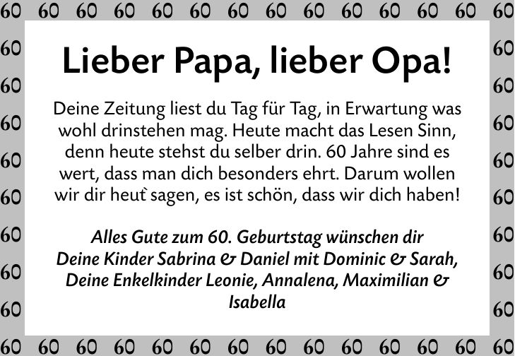 Lieber Papa, lieber Opa! Deine Zeitung liest du Tag für Tag, in Erwartung was wohl drinstehen mag. Heute macht das Lesen Sinn, denn heute stehst du selber drin. 60 Jahre sind es wert, dass man dich besonders ehrt. Darum wollen wir dir heut` sagen, es ist schön, dass wir dich haben! Alles Gute zum 60. Geburtstag wünschen dir Deine Kinder Sabrina & Daniel mit Dominic & Sarah, Deine Enkelkinder Leonie, Annalena, Maximilian & Isabella