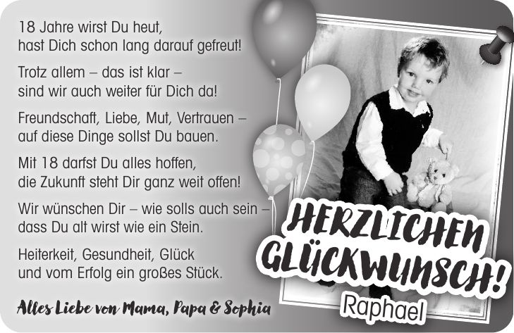 18 Jahre wirst Du heut, hast Dich schon lang darauf gefreut! Trotz allem - das ist klar - sind wir auch weiter für Dich da! Freundschaft, Liebe, Mut, Vertrauen - auf diese Dinge sollst Du bauen. Mit 18 darfst Du alles hoffen, die Zukunft steht Dir ganz weit offen! Wir wünschen Dir - wie solls auch sein - dass Du alt wirst wie ein Stein. Heiterkeit, Gesundheit, Glück und vom Erfolg ein großes Stück. Alles Liebe von Mama, Papa & Sophia Herzlichen Glückwunsch! Raphael