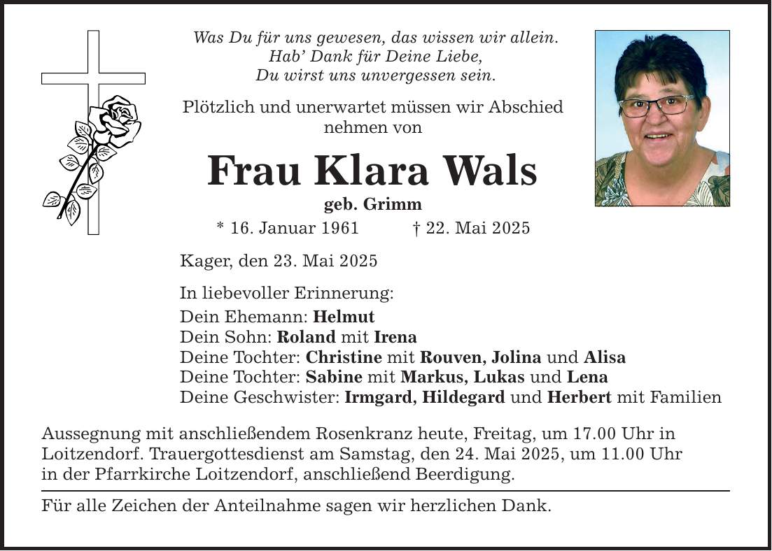 Was Du für uns gewesen, das wissen wir allein.Hab' Dank für Deine Liebe,Du wirst uns unvergessen sein.Plötzlich und unerwartet müssen wir Abschied nehmen vonFrau Klara Walsgeb. Grimm* 16. Januar 1961 _ 22. Mai 2025Kager, den 23. Mai 2025In liebevoller Erinnerung:Dein Ehemann: HelmutDein Sohn: Roland mit IrenaDeine Tochter: Christine mit Rouven, Jolina und AlisaDeine Tochter: Sabine mit Markus, Lukas und LenaDeine Geschwister: Irmgard, Hildegard und Herbert mit FamilienAussegnung mit anschließendem Rosenkranz heute, Freitag, um 17.00 Uhr inLoitzendorf. Trauergottesdienst am Samstag, den 24. Mai 2025, um 11.00 Uhrin der Pfarrkirche Loitzendorf, anschließend Beerdigung.Für alle Zeichen der Anteilnahme sagen wir herzlichen Dank.