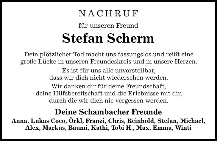NACHRUF für unseren Freund Stefan Scherm Dein plötzlicher Tod macht uns fassungslos und reißt eine große Lücke in unseren Freundeskreis und in unsere Herzen. Es ist für uns alle unvorstellbar, dass wir dich nicht wiedersehen werden. Wir danken dir für deine Freundschaft, deine Hilfsbereitschaft und die Erlebnisse mit dir, durch die wir dich nie vergessen werden. Deine Schambacher Freunde Anna, Lukas Coco, Örkl, Franzi, Chris, Reinhold, Stefan, Michael, Alex, Markus, Baumi, Kathi, Tobi H., Max, Emma, Winti