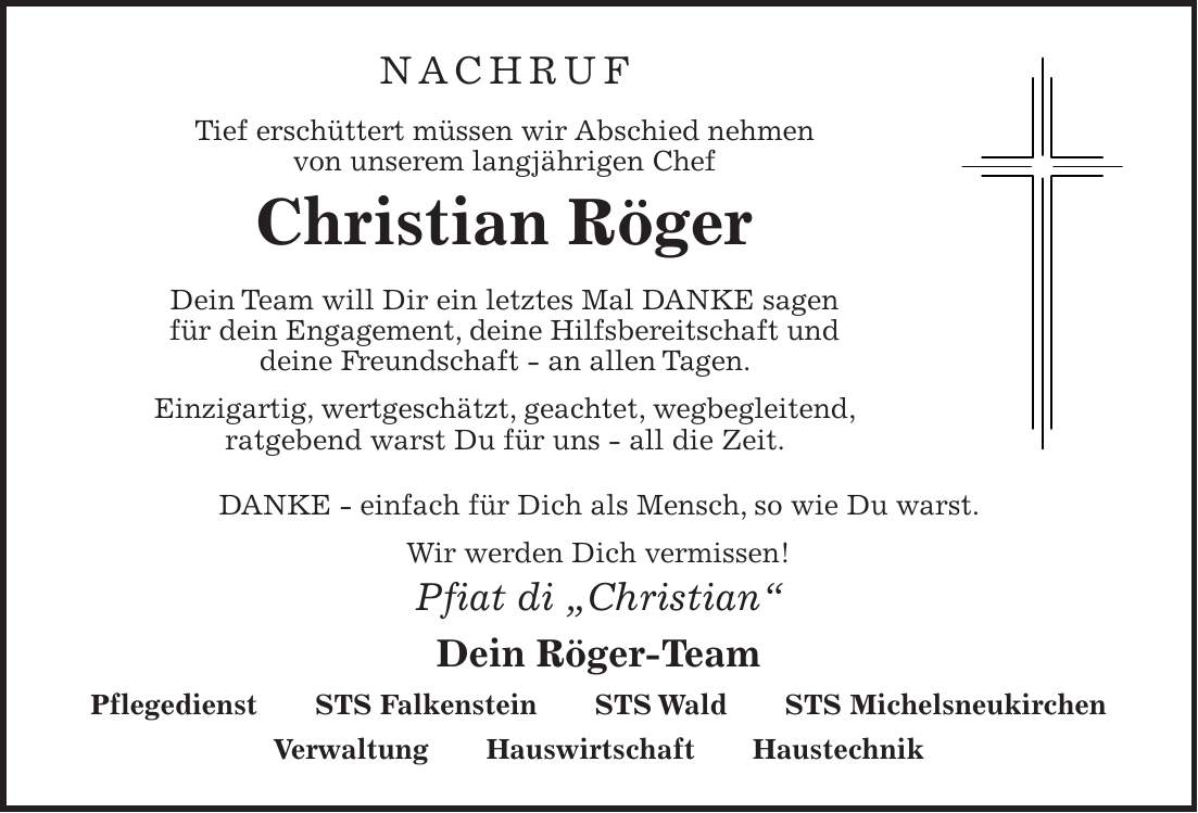 NACHRUF Tief erschüttert müssen wir Abschied nehmen von unserem langjährigen Chef Christian Röger Dein Team will Dir ein letztes Mal DANKE sagen für dein Engagement, deine Hilfsbereitschaft und deine Freundschaft - an allen Tagen. Einzigartig, wertgeschätzt, geachtet, wegbegleitend, ratgebend warst Du für uns - all die Zeit. DANKE - einfach für Dich als Mensch, so wie Du warst. Wir werden Dich vermissen! Pfiat di 'Christian' Dein Röger-Team Pflegedienst STS Falkenstein STS Wald STS Michelsneukirchen Verwaltung Hauswirtschaft Haustechnik