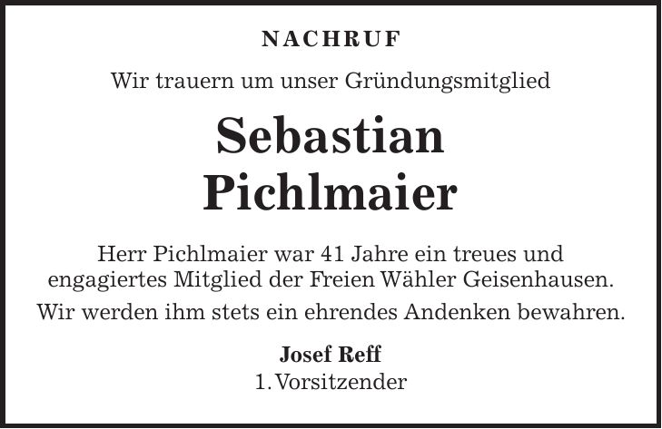  NACHRUF Wir trauern um unser Gründungsmitglied Sebastian Pichlmaier Herr Pichlmaier war 41 Jahre ein treues und engagiertes Mitglied der Freien Wähler Geisenhausen. Wir werden ihm stets ein ehrendes Andenken bewahren. Josef Reff 1. Vorsitzender
