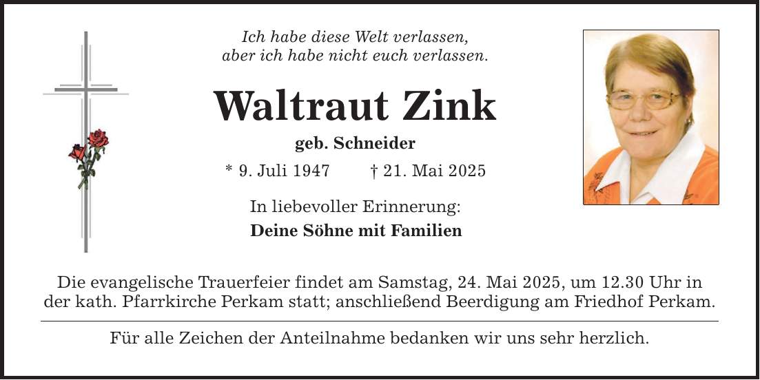 Ich habe diese Welt verlassen,aber ich habe nicht euch verlassen.Waltraut Zinkgeb. Schneider* 9. Juli 1947 _ 21. Mai 2025In liebevoller Erinnerung:Deine Söhne mit FamilienDie evangelische Trauerfeier findet am Samstag, 24. Mai 2025, um 12.30 Uhr inder kath. Pfarrkirche Perkam statt; anschließend Beerdigung am Friedhof Perkam.Für alle Zeichen der Anteilnahme bedanken wir uns sehr herzlich.
